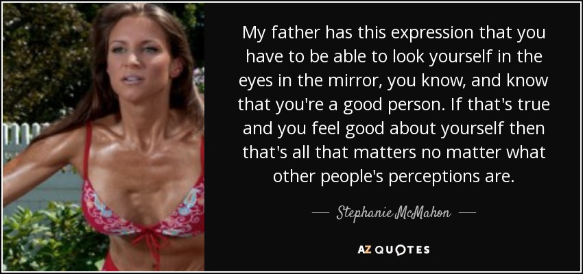 My father has this expression that you have to be able to look yourself in the eyes in the mirror, you know, and know that you're a good person. If that's true and you feel good about yourself then that's all that matters no matter what other people's perceptions are. - Stephanie McMahon