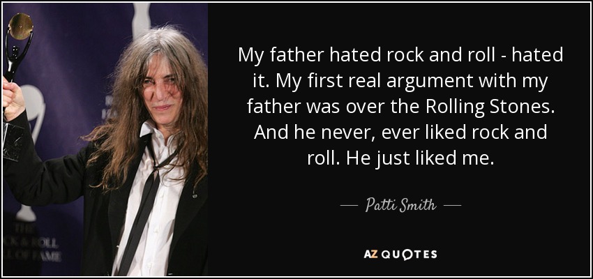 My father hated rock and roll - hated it. My first real argument with my father was over the Rolling Stones. And he never, ever liked rock and roll. He just liked me. - Patti Smith
