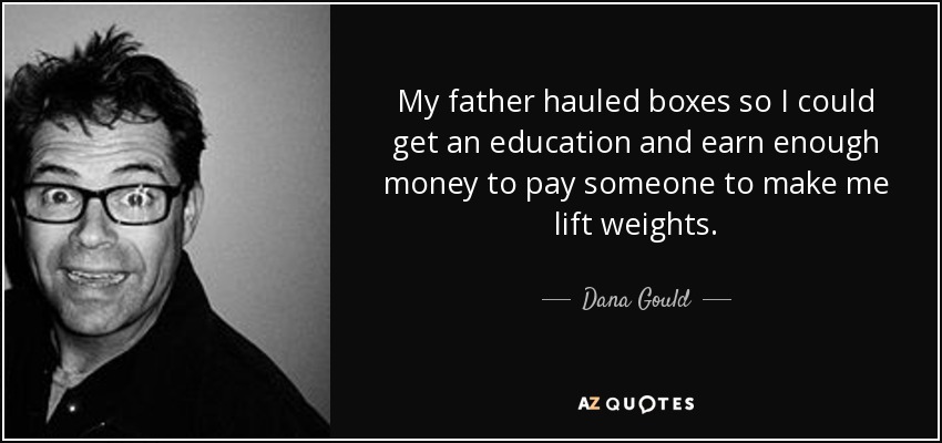 My father hauled boxes so I could get an education and earn enough money to pay someone to make me lift weights. - Dana Gould