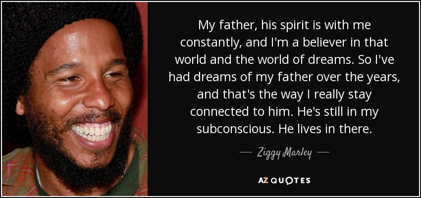 My father, his spirit is with me constantly, and I'm a believer in that world and the world of dreams. So I've had dreams of my father over the years, and that's the way I really stay connected to him. He's still in my subconscious. He lives in there. - Ziggy Marley