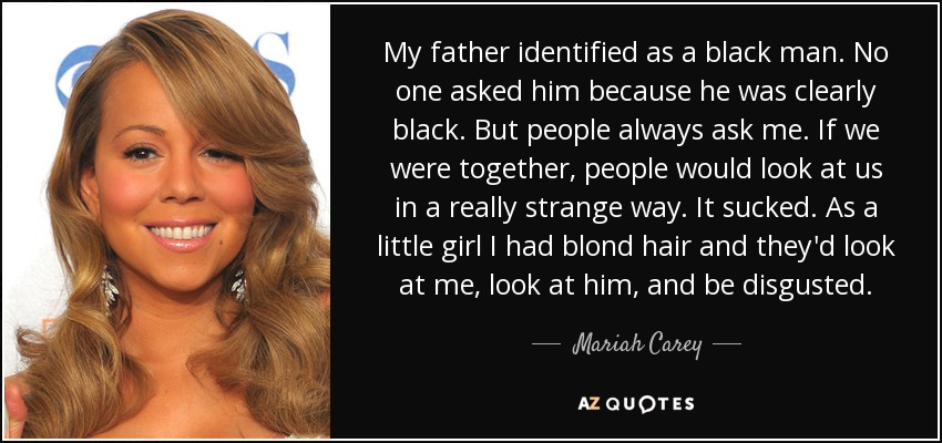 My father identified as a black man. No one asked him because he was clearly black. But people always ask me. If we were together, people would look at us in a really strange way. It sucked. As a little girl I had blond hair and they'd look at me, look at him, and be disgusted. - Mariah Carey