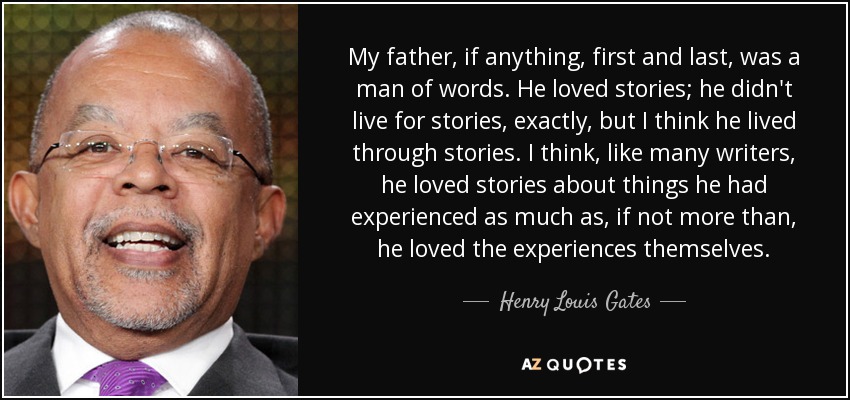 My father, if anything, first and last, was a man of words. He loved stories; he didn't live for stories, exactly, but I think he lived through stories. I think, like many writers, he loved stories about things he had experienced as much as, if not more than, he loved the experiences themselves. - Henry Louis Gates