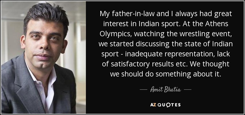 My father-in-law and I always had great interest in Indian sport. At the Athens Olympics, watching the wrestling event, we started discussing the state of Indian sport - inadequate representation, lack of satisfactory results etc. We thought we should do something about it. - Amit Bhatia