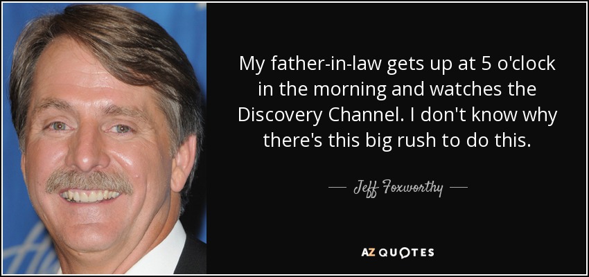 My father-in-law gets up at 5 o'clock in the morning and watches the Discovery Channel. I don't know why there's this big rush to do this. - Jeff Foxworthy