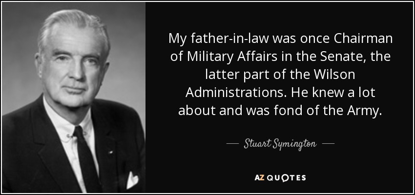 My father-in-law was once Chairman of Military Affairs in the Senate, the latter part of the Wilson Administrations. He knew a lot about and was fond of the Army. - Stuart Symington