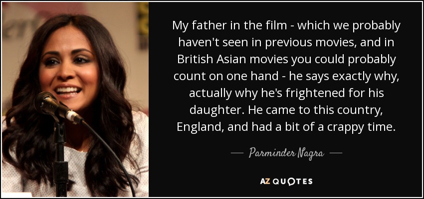 My father in the film - which we probably haven't seen in previous movies, and in British Asian movies you could probably count on one hand - he says exactly why, actually why he's frightened for his daughter. He came to this country, England, and had a bit of a crappy time. - Parminder Nagra