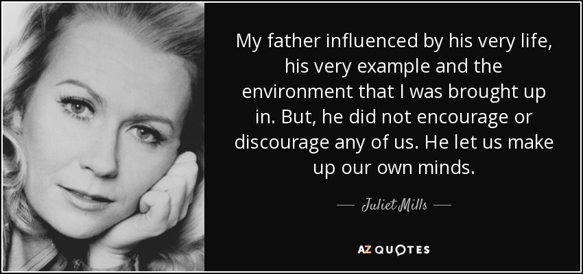 My father influenced by his very life, his very example and the environment that I was brought up in. But, he did not encourage or discourage any of us. He let us make up our own minds. - Juliet Mills