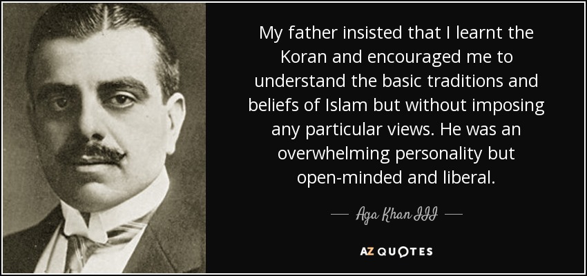 My father insisted that I learnt the Koran and encouraged me to understand the basic traditions and beliefs of Islam but without imposing any particular views. He was an overwhelming personality but open-minded and liberal. - Aga Khan III