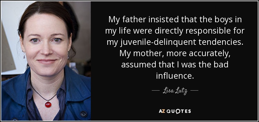 My father insisted that the boys in my life were directly responsible for my juvenile-delinquent tendencies. My mother, more accurately, assumed that I was the bad influence. - Lisa Lutz