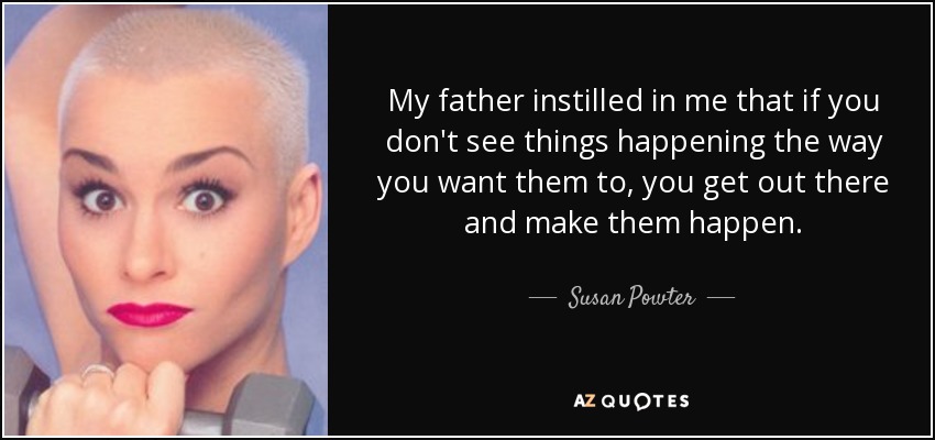 My father instilled in me that if you don't see things happening the way you want them to, you get out there and make them happen. - Susan Powter