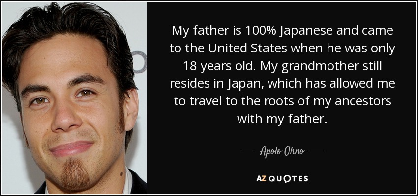 My father is 100% Japanese and came to the United States when he was only 18 years old. My grandmother still resides in Japan, which has allowed me to travel to the roots of my ancestors with my father. - Apolo Ohno