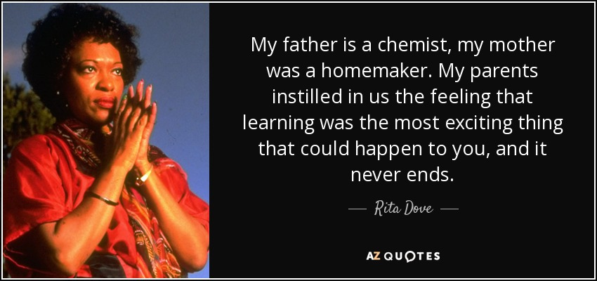 My father is a chemist, my mother was a homemaker. My parents instilled in us the feeling that learning was the most exciting thing that could happen to you, and it never ends. - Rita Dove