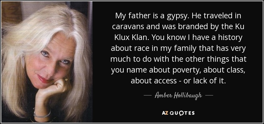 My father is a gypsy. He traveled in caravans and was branded by the Ku Klux Klan. You know I have a history about race in my family that has very much to do with the other things that you name about poverty, about class, about access - or lack of it. - Amber Hollibaugh