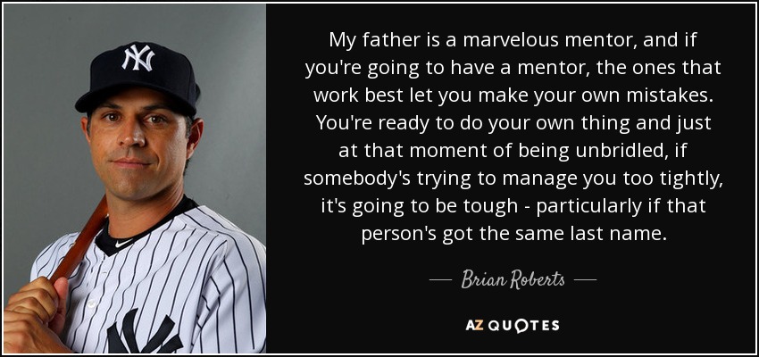 My father is a marvelous mentor, and if you're going to have a mentor, the ones that work best let you make your own mistakes. You're ready to do your own thing and just at that moment of being unbridled, if somebody's trying to manage you too tightly, it's going to be tough - particularly if that person's got the same last name. - Brian Roberts