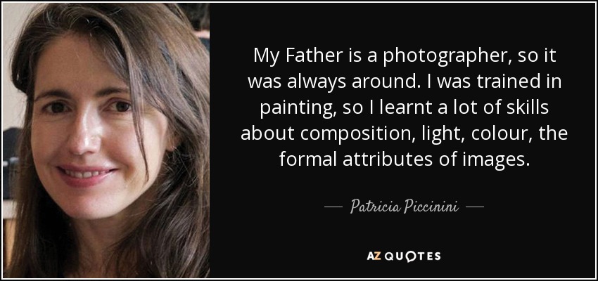 My Father is a photographer, so it was always around. I was trained in painting, so I learnt a lot of skills about composition, light, colour, the formal attributes of images. - Patricia Piccinini