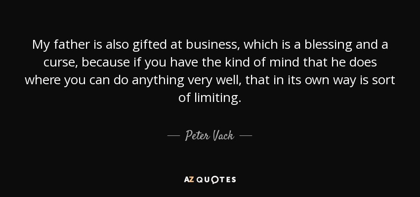 My father is also gifted at business, which is a blessing and a curse, because if you have the kind of mind that he does where you can do anything very well, that in its own way is sort of limiting. - Peter Vack
