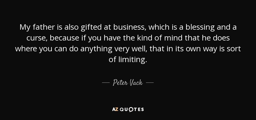My father is also gifted at business, which is a blessing and a curse, because if you have the kind of mind that he does where you can do anything very well, that in its own way is sort of limiting. - Peter Vack
