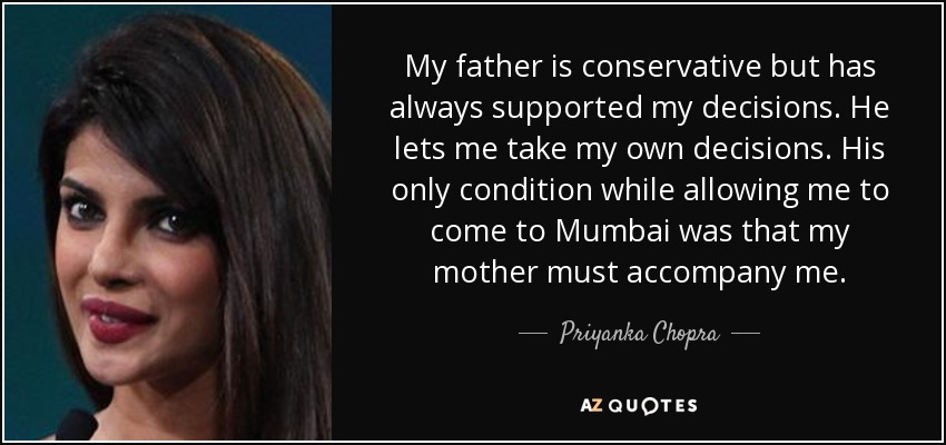 My father is conservative but has always supported my decisions. He lets me take my own decisions. His only condition while allowing me to come to Mumbai was that my mother must accompany me. - Priyanka Chopra