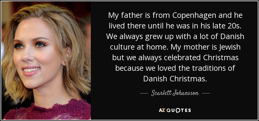 My father is from Copenhagen and he lived there until he was in his late 20s. We always grew up with a lot of Danish culture at home. My mother is Jewish but we always celebrated Christmas because we loved the traditions of Danish Christmas. - Scarlett Johansson