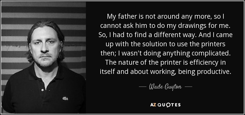 My father is not around any more, so I cannot ask him to do my drawings for me. So, I had to find a different way. And I came up with the solution to use the printers then; I wasn't doing anything complicated. The nature of the printer is efficiency in itself and about working, being productive. - Wade Guyton