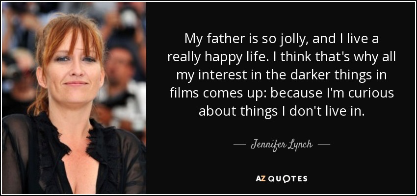 My father is so jolly, and I live a really happy life. I think that's why all my interest in the darker things in films comes up: because I'm curious about things I don't live in. - Jennifer Lynch