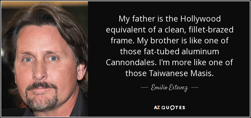 My father is the Hollywood equivalent of a clean, fillet-brazed frame. My brother is like one of those fat-tubed aluminum Cannondales. I'm more like one of those Taiwanese Masis. - Emilio Estevez