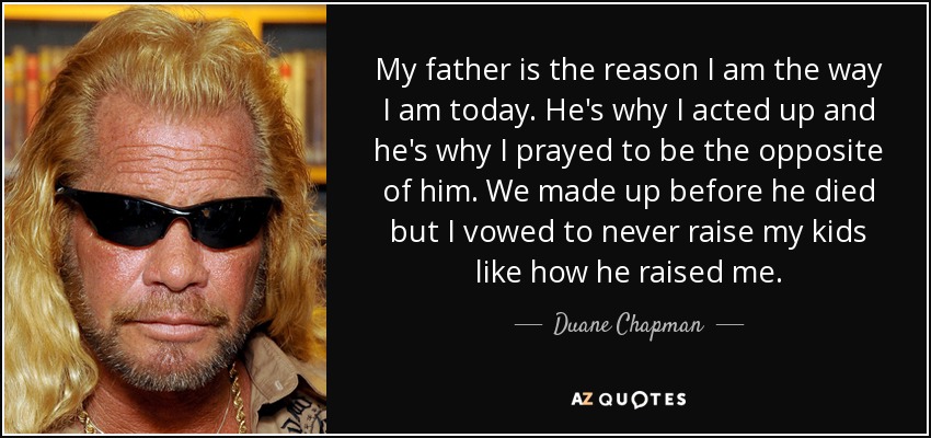 My father is the reason I am the way I am today. He's why I acted up and he's why I prayed to be the opposite of him. We made up before he died but I vowed to never raise my kids like how he raised me. - Duane Chapman