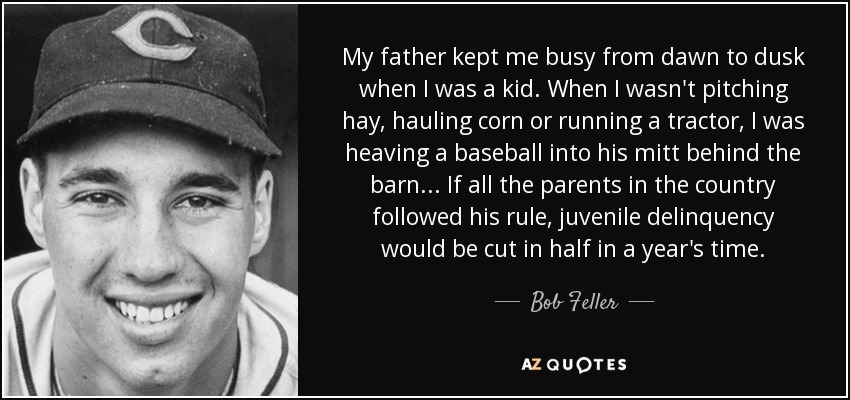 My father kept me busy from dawn to dusk when I was a kid. When I wasn't pitching hay, hauling corn or running a tractor, I was heaving a baseball into his mitt behind the barn... If all the parents in the country followed his rule, juvenile delinquency would be cut in half in a year's time. - Bob Feller