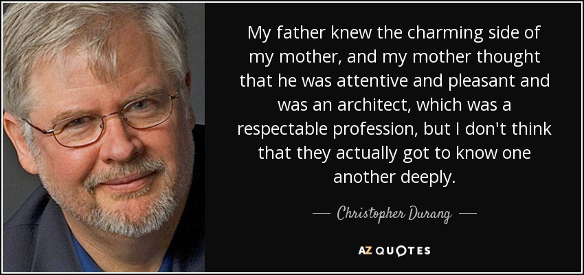 My father knew the charming side of my mother, and my mother thought that he was attentive and pleasant and was an architect, which was a respectable profession, but I don't think that they actually got to know one another deeply. - Christopher Durang