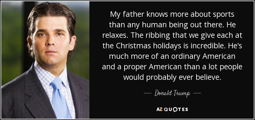My father knows more about sports than any human being out there. He relaxes. The ribbing that we give each at the Christmas holidays is incredible. He's much more of an ordinary American and a proper American than a lot people would probably ever believe. - Donald Trump, Jr.