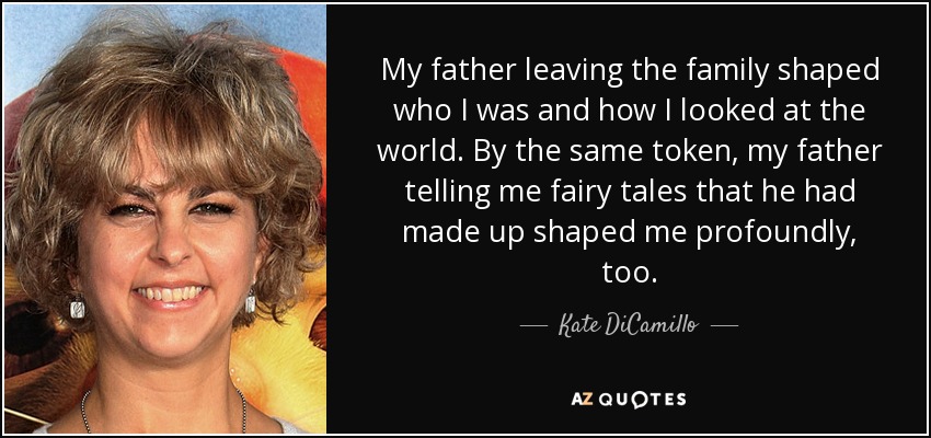 My father leaving the family shaped who I was and how I looked at the world. By the same token, my father telling me fairy tales that he had made up shaped me profoundly, too. - Kate DiCamillo