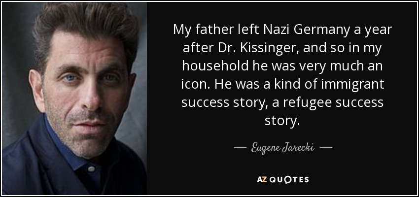 My father left Nazi Germany a year after Dr. Kissinger, and so in my household he was very much an icon. He was a kind of immigrant success story, a refugee success story. - Eugene Jarecki