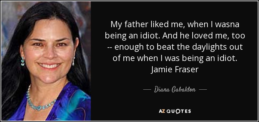 My father liked me, when I wasna being an idiot. And he loved me, too -- enough to beat the daylights out of me when I was being an idiot. Jamie Fraser - Diana Gabaldon