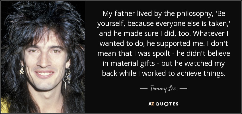 My father lived by the philosophy, 'Be yourself, because everyone else is taken,' and he made sure I did, too. Whatever I wanted to do, he supported me. I don't mean that I was spoilt - he didn't believe in material gifts - but he watched my back while I worked to achieve things. - Tommy Lee