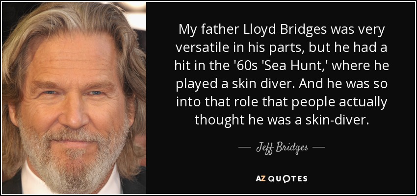 My father Lloyd Bridges was very versatile in his parts, but he had a hit in the '60s 'Sea Hunt,' where he played a skin diver. And he was so into that role that people actually thought he was a skin-diver. - Jeff Bridges