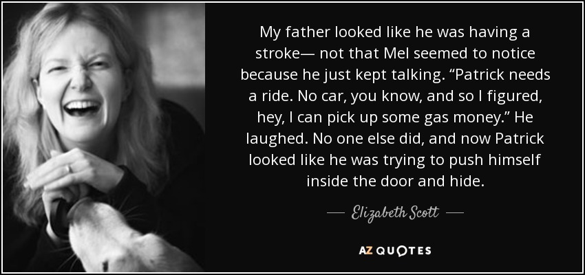 My father looked like he was having a stroke— not that Mel seemed to notice because he just kept talking. “Patrick needs a ride. No car, you know, and so I figured, hey, I can pick up some gas money.” He laughed. No one else did, and now Patrick looked like he was trying to push himself inside the door and hide. - Elizabeth Scott