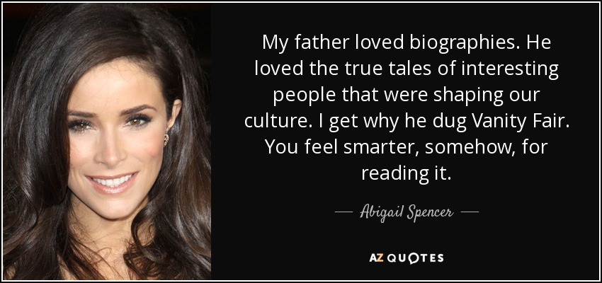 My father loved biographies. He loved the true tales of interesting people that were shaping our culture. I get why he dug Vanity Fair. You feel smarter, somehow, for reading it. - Abigail Spencer