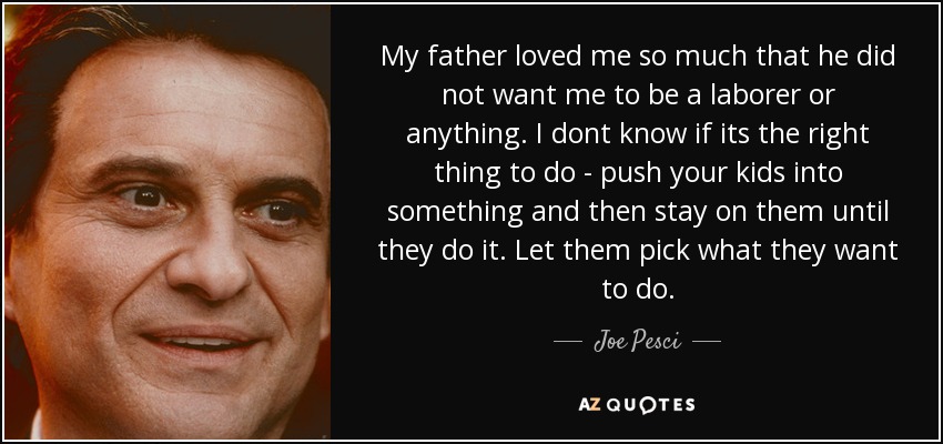 My father loved me so much that he did not want me to be a laborer or anything. I dont know if its the right thing to do - push your kids into something and then stay on them until they do it. Let them pick what they want to do. - Joe Pesci