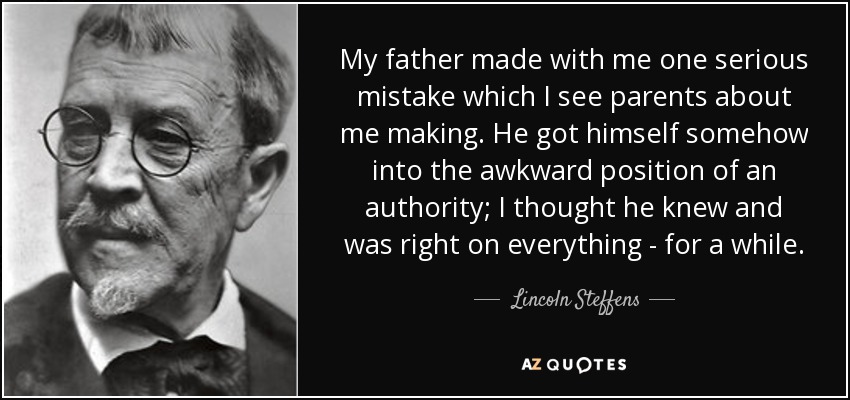My father made with me one serious mistake which I see parents about me making. He got himself somehow into the awkward position of an authority; I thought he knew and was right on everything - for a while. - Lincoln Steffens