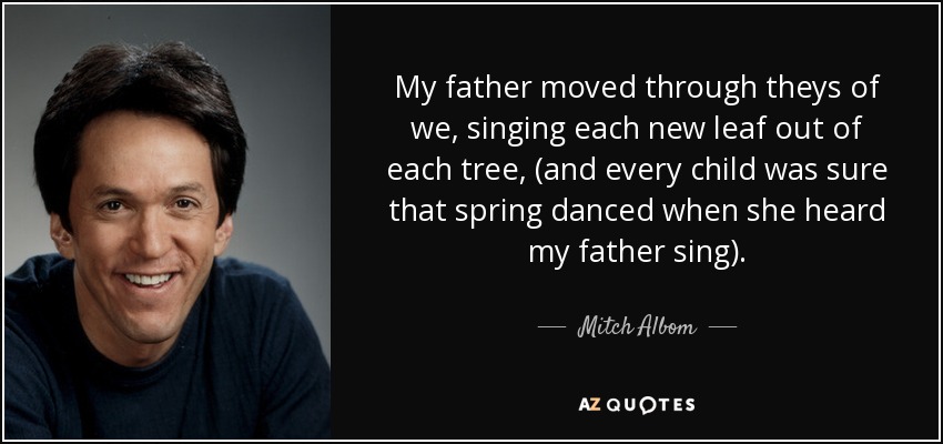 My father moved through theys of we, singing each new leaf out of each tree, (and every child was sure that spring danced when she heard my father sing). - Mitch Albom