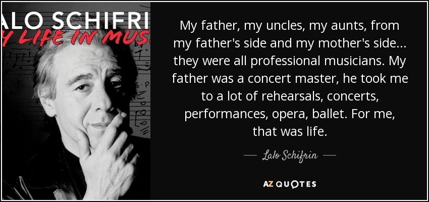 My father, my uncles, my aunts, from my father's side and my mother's side... they were all professional musicians. My father was a concert master, he took me to a lot of rehearsals, concerts, performances, opera, ballet. For me, that was life. - Lalo Schifrin