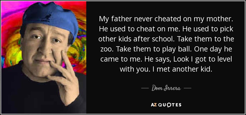 My father never cheated on my mother. He used to cheat on me. He used to pick other kids after school. Take them to the zoo. Take them to play ball. One day he came to me. He says, Look I got to level with you. I met another kid. - Dom Irrera