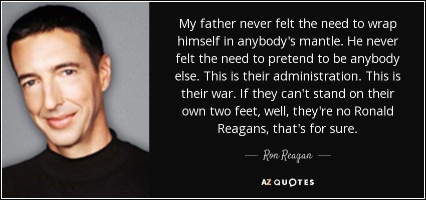 My father never felt the need to wrap himself in anybody's mantle. He never felt the need to pretend to be anybody else. This is their administration. This is their war. If they can't stand on their own two feet, well, they're no Ronald Reagans, that's for sure. - Ron Reagan