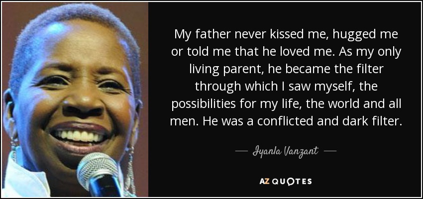 My father never kissed me, hugged me or told me that he loved me. As my only living parent, he became the filter through which I saw myself, the possibilities for my life, the world and all men. He was a conflicted and dark filter. - Iyanla Vanzant