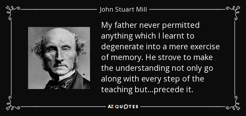 My father never permitted anything which I learnt to degenerate into a mere exercise of memory. He strove to make the understanding not only go along with every step of the teaching but...precede it. - John Stuart Mill