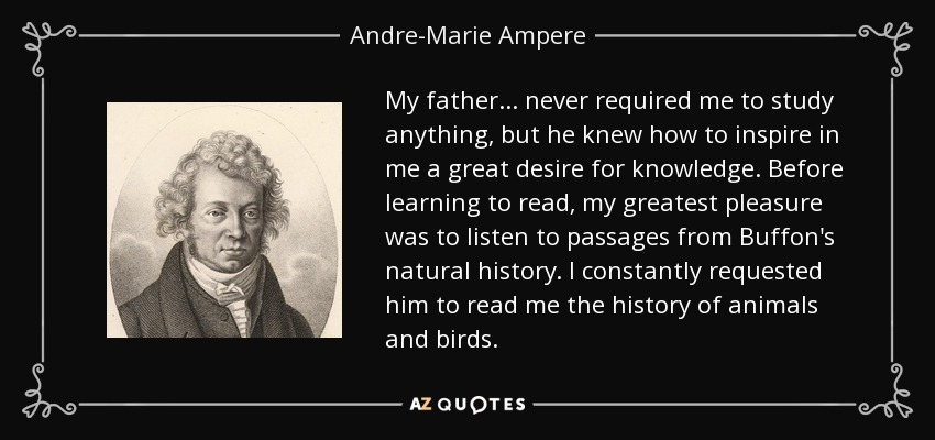 My father... never required me to study anything, but he knew how to inspire in me a great desire for knowledge. Before learning to read, my greatest pleasure was to listen to passages from Buffon's natural history. I constantly requested him to read me the history of animals and birds. - Andre-Marie Ampere