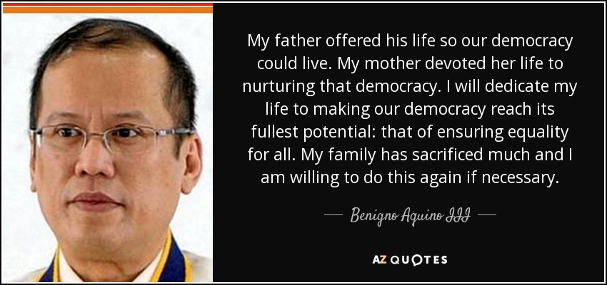 My father offered his life so our democracy could live. My mother devoted her life to nurturing that democracy. I will dedicate my life to making our democracy reach its fullest potential: that of ensuring equality for all. My family has sacrificed much and I am willing to do this again if necessary. - Benigno Aquino III