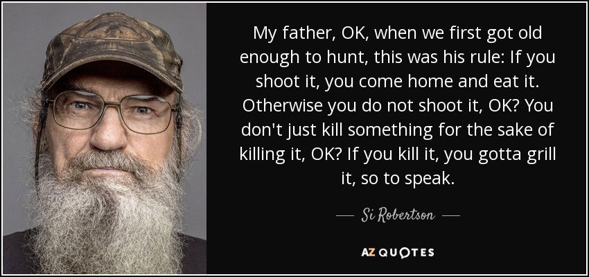My father, OK, when we first got old enough to hunt, this was his rule: If you shoot it, you come home and eat it. Otherwise you do not shoot it, OK? You don't just kill something for the sake of killing it, OK? If you kill it, you gotta grill it, so to speak. - Si Robertson