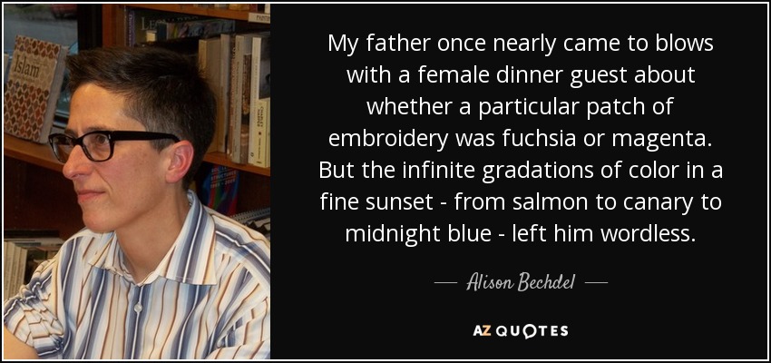 My father once nearly came to blows with a female dinner guest about whether a particular patch of embroidery was fuchsia or magenta. But the infinite gradations of color in a fine sunset - from salmon to canary to midnight blue - left him wordless. - Alison Bechdel