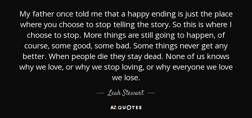 My father once told me that a happy ending is just the place where you choose to stop telling the story. So this is where I choose to stop. More things are still going to happen, of course, some good, some bad. Some things never get any better. When people die they stay dead. None of us knows why we love, or why we stop loving, or why everyone we love we lose. - Leah Stewart